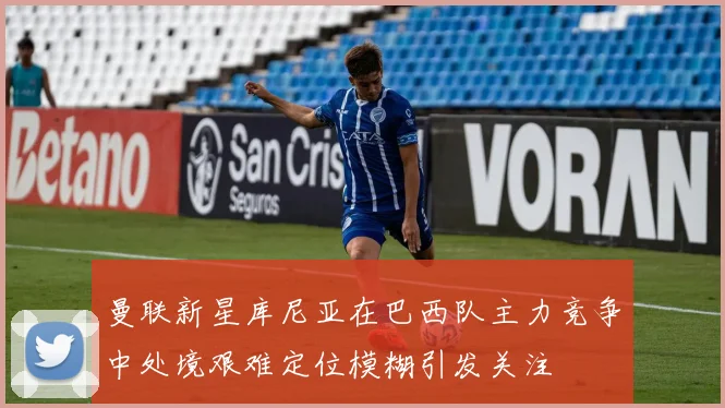曼联新星库尼亚在巴西队主力竞争中处境艰难定位模糊引发关注