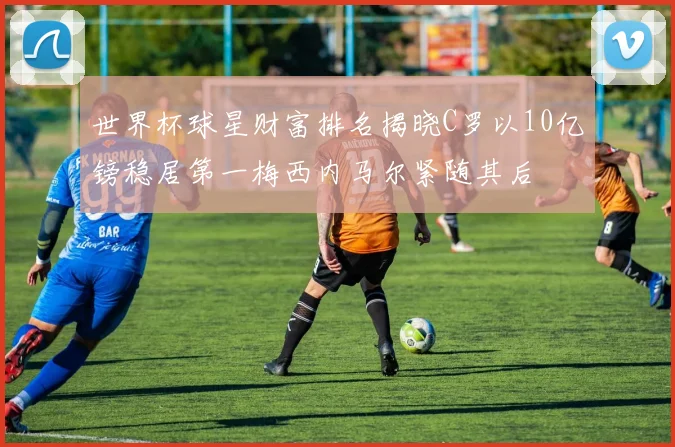世界杯球星财富排名揭晓C罗以10亿镑稳居第一梅西内马尔紧随其后