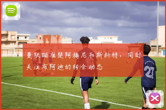曼联瞄准楚阿梅尼和斯科特，同时关注布阿迪的转会动态