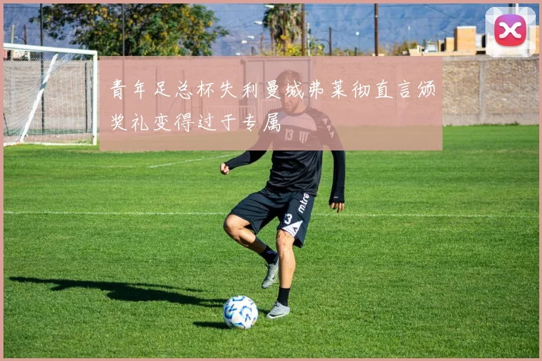 青年足总杯失利曼城弗莱彻直言颁奖礼变得过于专属