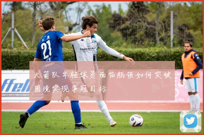 火箭队年轻球员面临瓶颈如何突破困境实现争冠目标