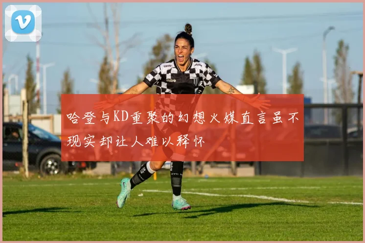 哈登与KD重聚的幻想火媒直言虽不现实却让人难以释怀