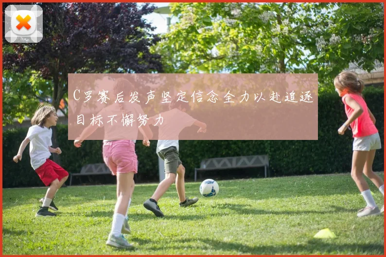 C罗赛后发声坚定信念全力以赴追逐目标不懈努力