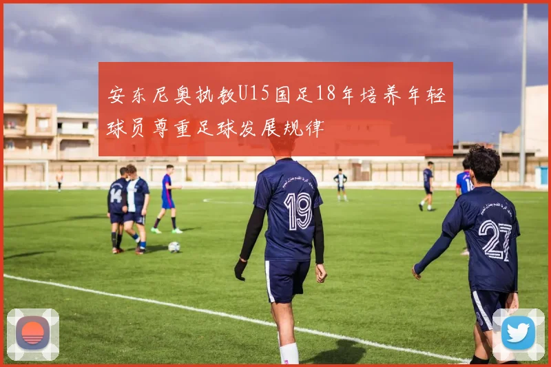 安东尼奥执教U15国足18年培养年轻球员尊重足球发展规律
