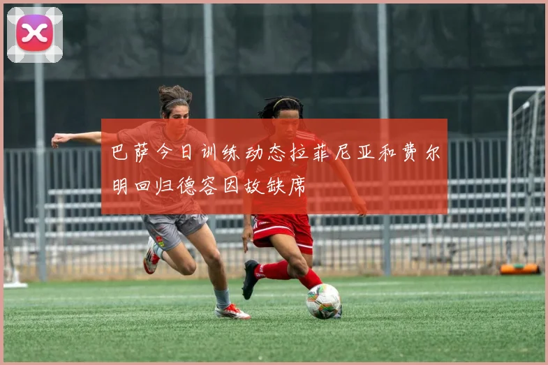巴萨今日训练动态拉菲尼亚和费尔明回归德容因故缺席