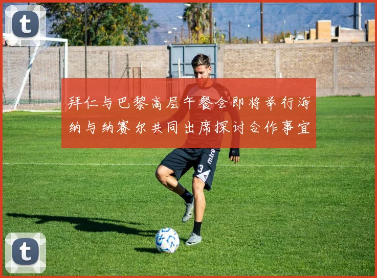 拜仁与巴黎高层午餐会即将举行海纳与纳赛尔共同出席探讨合作事宜