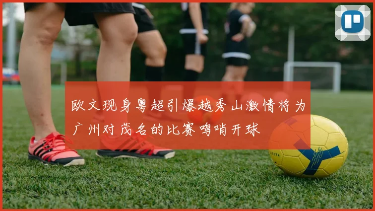欧文现身粤超引爆越秀山激情将为广州对茂名的比赛鸣哨开球