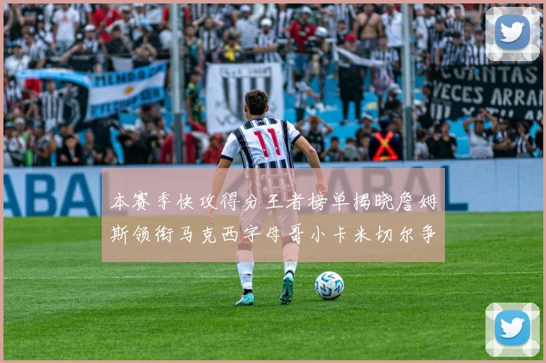 本赛季快攻得分王者榜单揭晓詹姆斯领衔马克西字母哥小卡米切尔争辉
