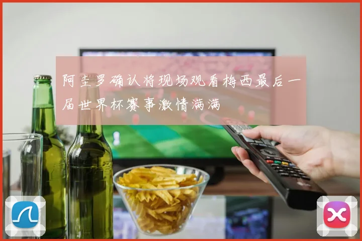 阿圭罗确认将现场观看梅西最后一届世界杯赛事激情满满