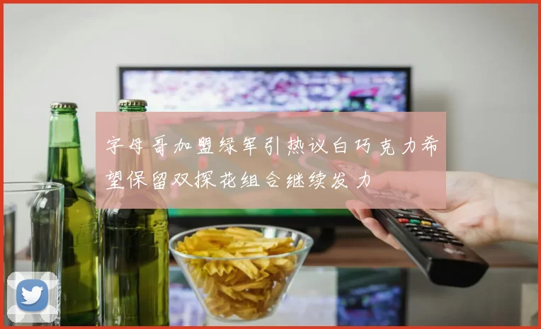 字母哥加盟绿军引热议白巧克力希望保留双探花组合继续发力