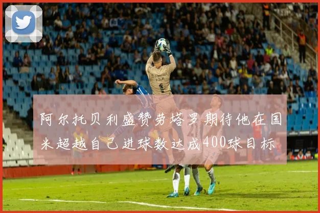 阿尔托贝利盛赞劳塔罗期待他在国米超越自己进球数达成400球目标