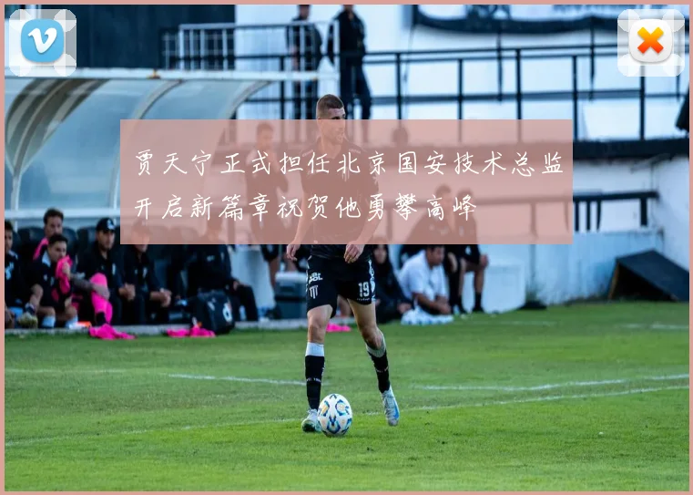 贾天宁正式担任北京国安技术总监开启新篇章祝贺他勇攀高峰