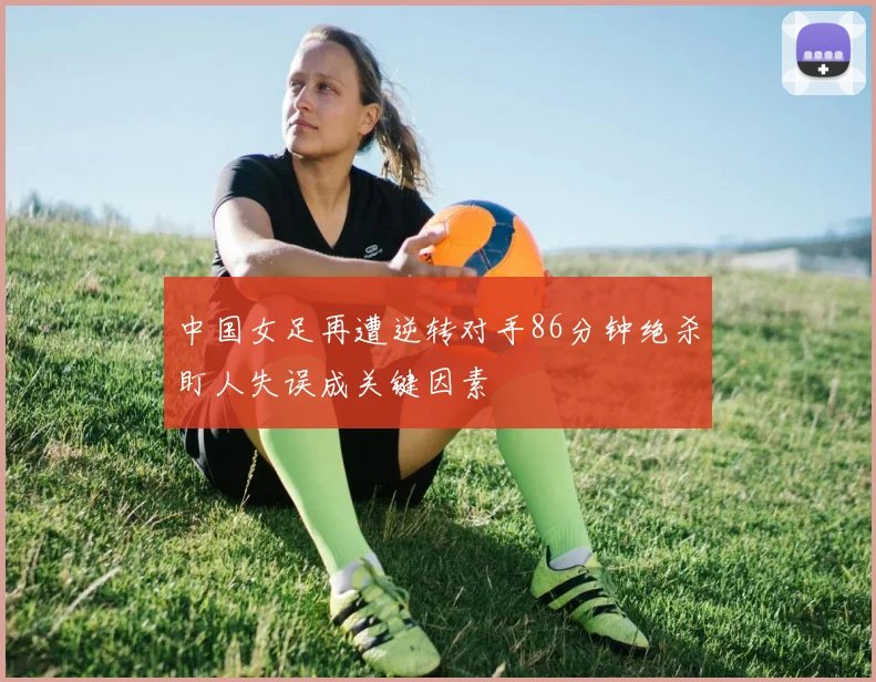 中国女足再遭逆转对手86分钟绝杀盯人失误成关键因素