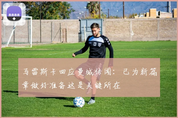 马雷斯卡回应曼城传闻：已为新篇章做好准备这是关键所在