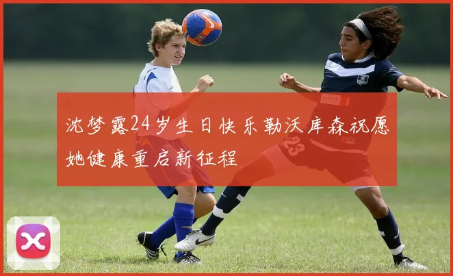 沈梦露24岁生日快乐勒沃库森祝愿她健康重启新征程