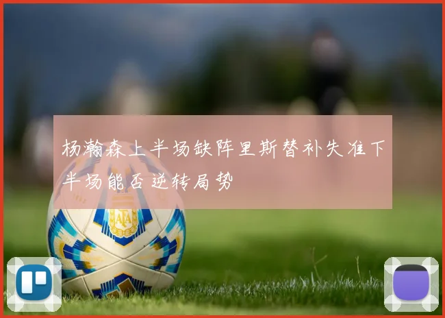 杨瀚森上半场缺阵里斯替补失准下半场能否逆转局势