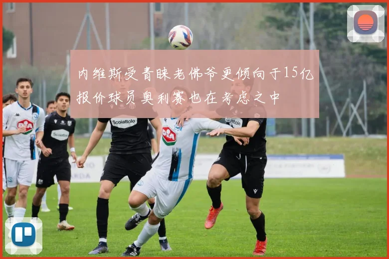 内维斯受青睐老佛爷更倾向于15亿报价球员奥利赛也在考虑之中