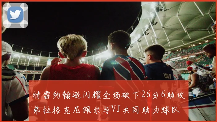 特雷约翰逊闪耀全场砍下26分6助攻弗拉格克尼佩尔与VJ共同助力球队表现出色