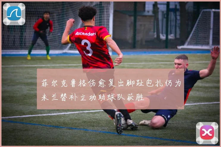 菲尔克鲁格伤愈复出脚趾包扎仍为米兰替补立功助球队获胜
