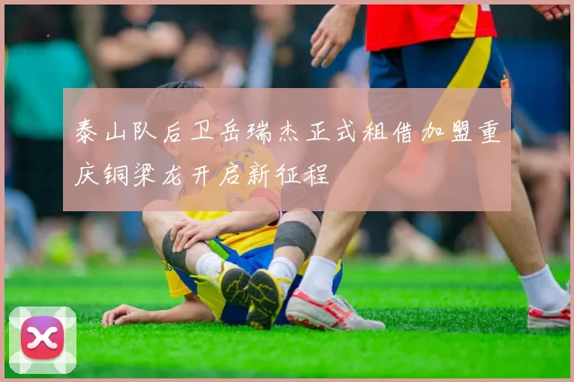泰山队后卫岳瑞杰正式租借加盟重庆铜梁龙开启新征程