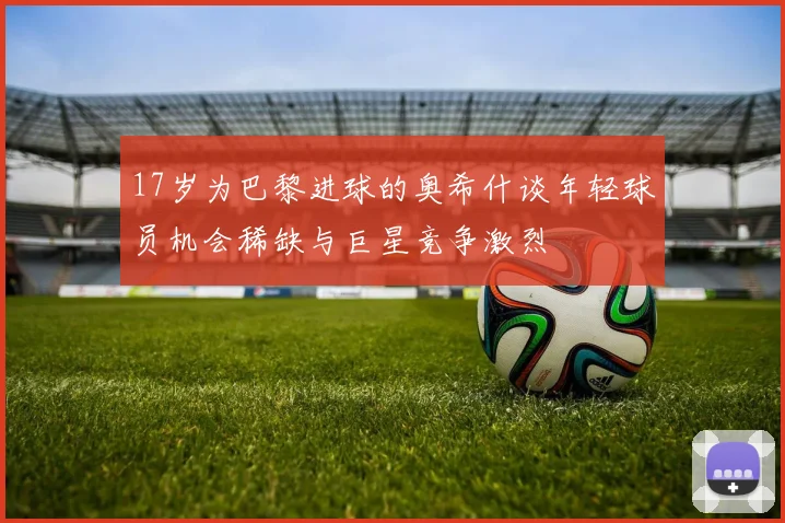 17岁为巴黎进球的奥希什谈年轻球员机会稀缺与巨星竞争激烈