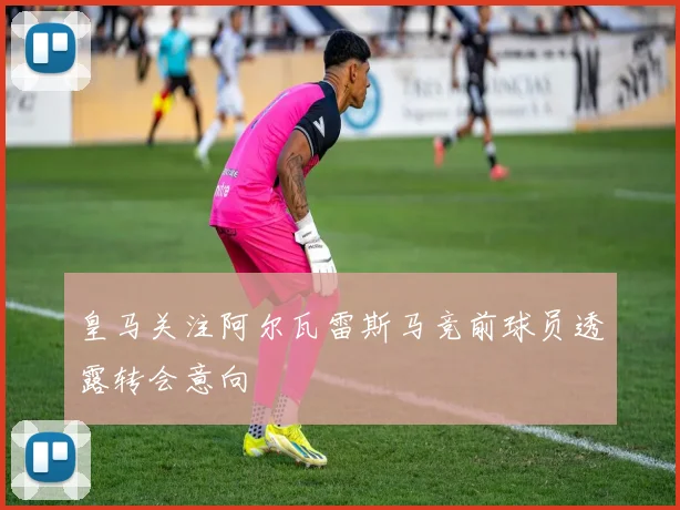 皇马关注阿尔瓦雷斯马竞前球员透露转会意向
