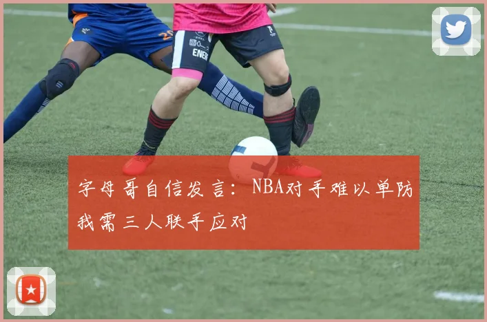 字母哥自信发言：NBA对手难以单防我需三人联手应对