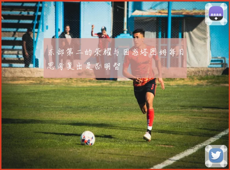 东部第二的荣耀与困惑塔图姆每日思考复出是否明智