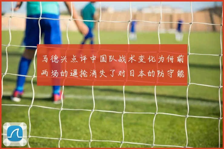 马德兴点评中国队战术变化为何前两场的逼抢消失了对日本的防守能否奏效