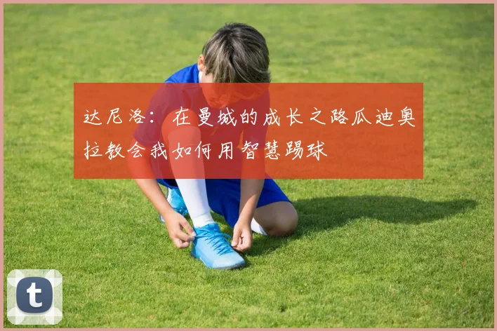 达尼洛：在曼城的成长之路瓜迪奥拉教会我如何用智慧踢球